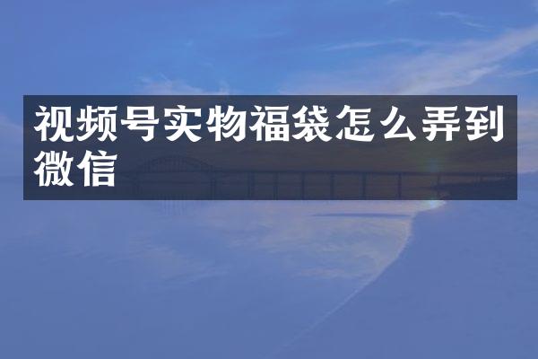 视频号实物福袋怎么弄到微信
