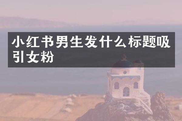 小红书男生发什么标题吸引女粉