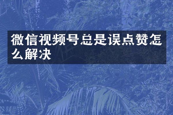 微信视频号总是误点赞怎么解决
