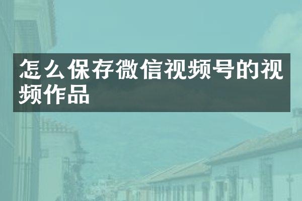 怎么保存微信视频号的视频作品