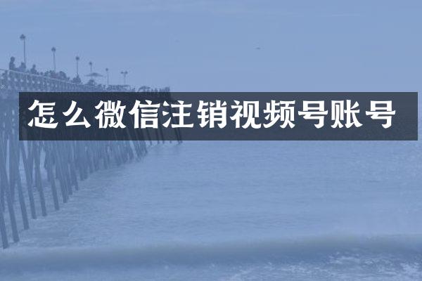 怎么微信注销视频号账号