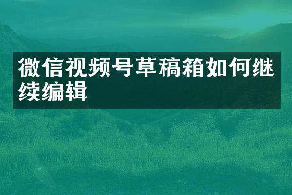 微信视频号草稿箱如何继续编辑
