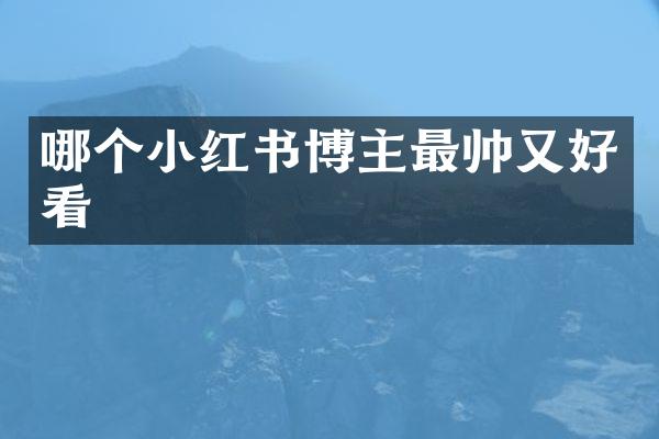 哪个小红书博主最帅又好看