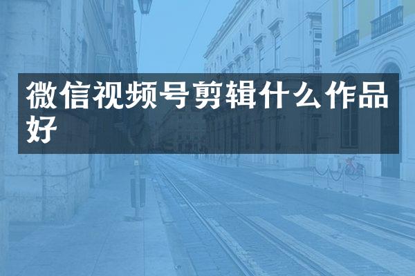 微信视频号剪辑什么作品好