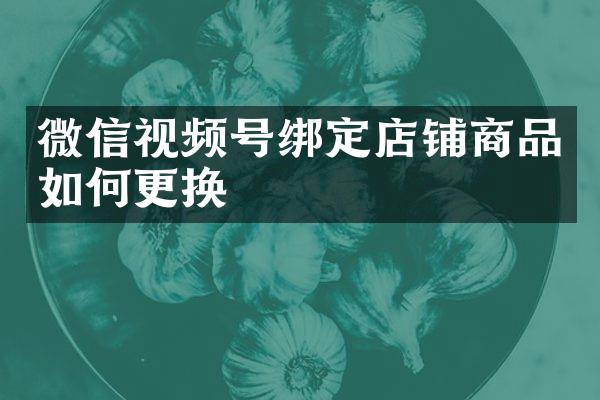 微信视频号绑定店铺商品如何更换
