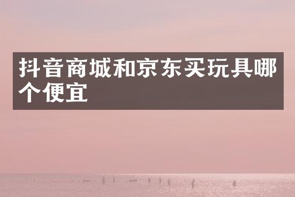 抖音商城和京东买玩具哪个便宜