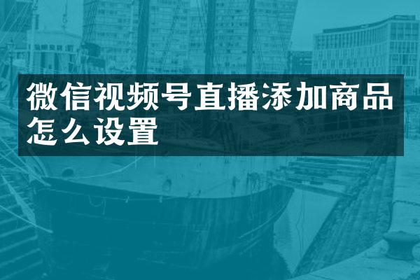 微信视频号直播添加商品怎么设置