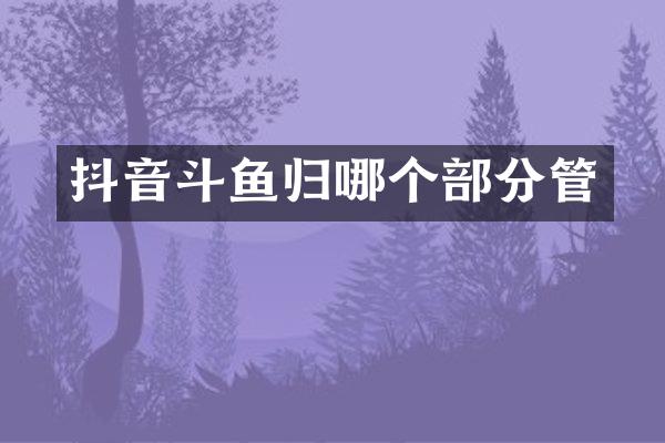 抖音斗鱼归哪个部分管
