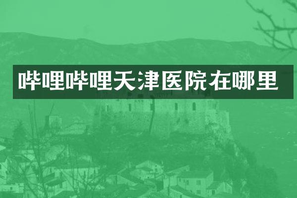 哔哩哔哩天津医院在哪里