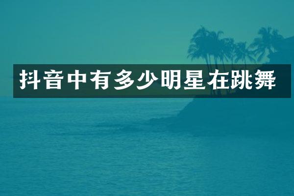 抖音中有多少明星在跳舞