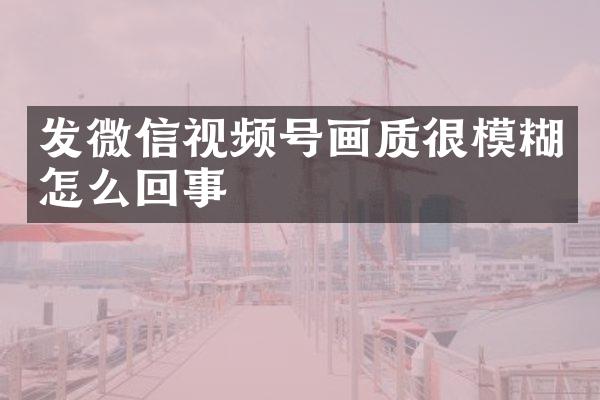 发微信视频号画质很模糊怎么回事