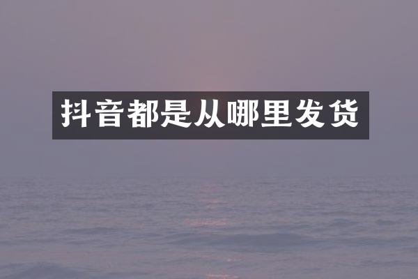 抖音都是从哪里发货