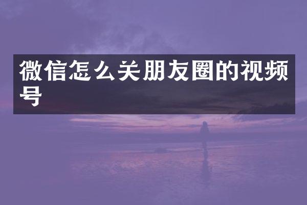 微信怎么关朋友圈的视频号
