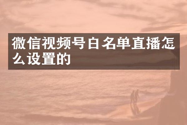 微信视频号白名单直播怎么设置的