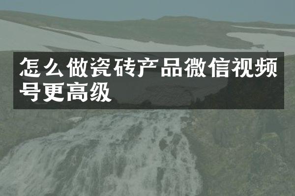 怎么做瓷砖产品微信视频号更高级