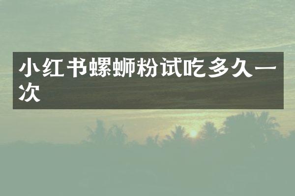 小红书螺蛳粉试吃多久一次