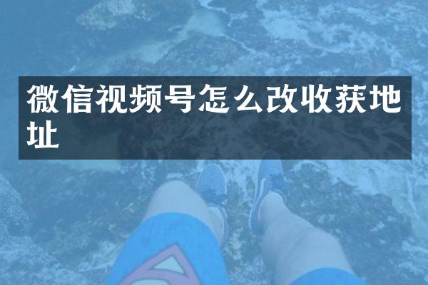 微信视频号怎么改收获地址