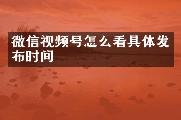微信视频号怎么看具体发布时间