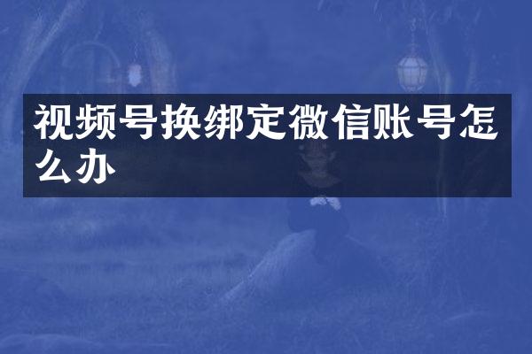 视频号换绑定微信账号怎么办