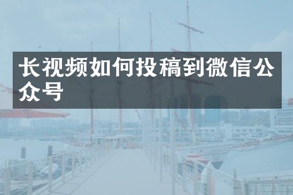 长视频如何投稿到微信公众号