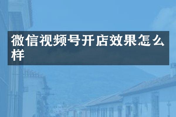 微信视频号开店效果怎么样