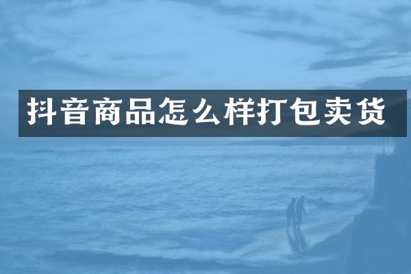 抖音商品怎么样打包卖货