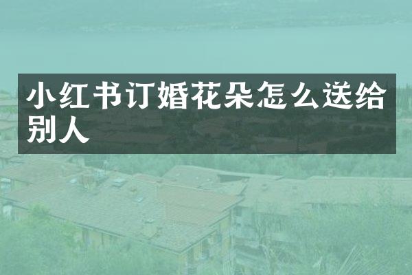 小红书订婚花朵怎么送给别人