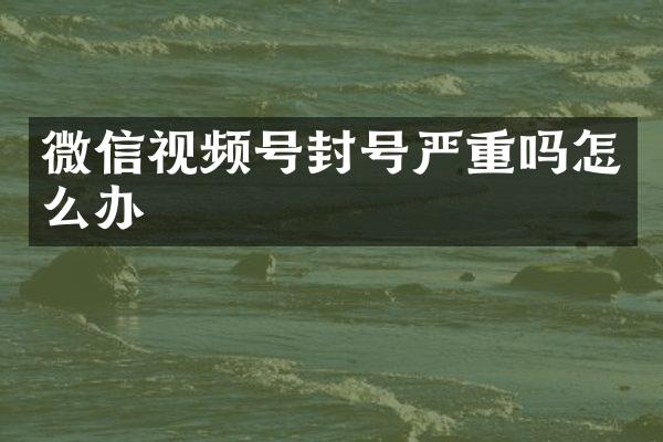 微信视频号封号严重吗怎么办