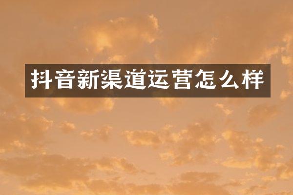 抖音新渠道运营怎么样