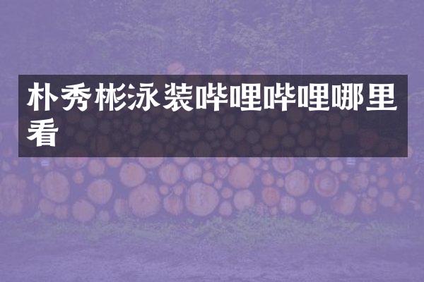 朴秀彬泳装哔哩哔哩哪里看