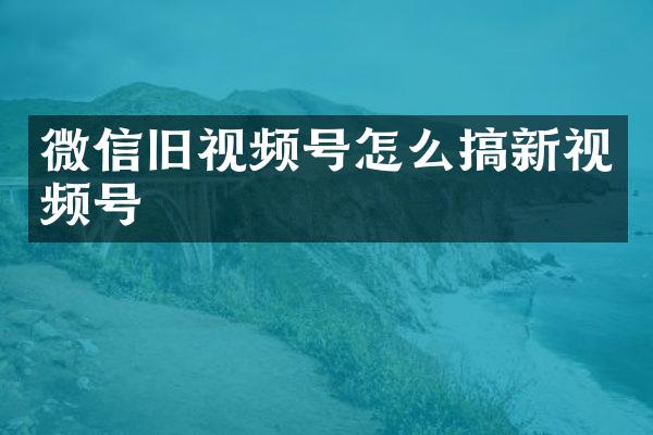 微信旧视频号怎么搞新视频号