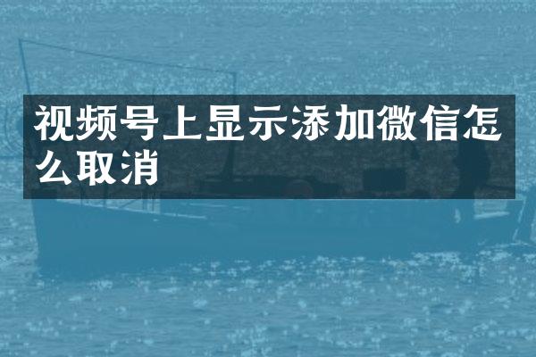 视频号上显示添加微信怎么取消