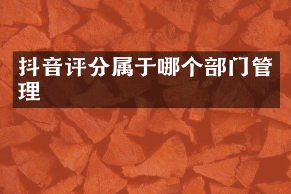抖音评分属于哪个部门管理