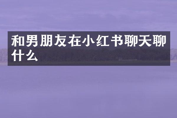 和男朋友在小红书聊天聊什么