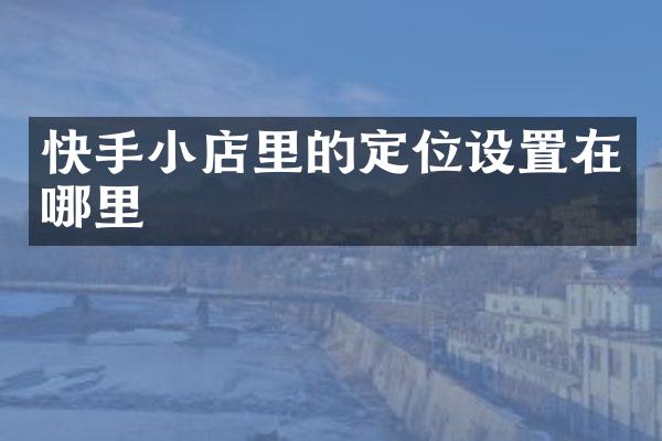 快手小店里的定位设置在哪里