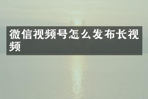 微信视频号怎么发布长视频