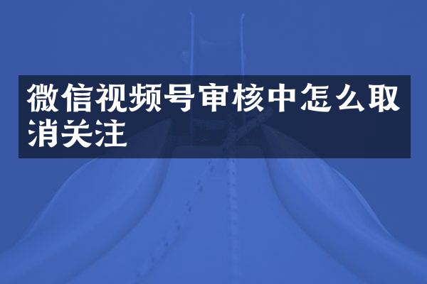 微信视频号审核中怎么取消关注