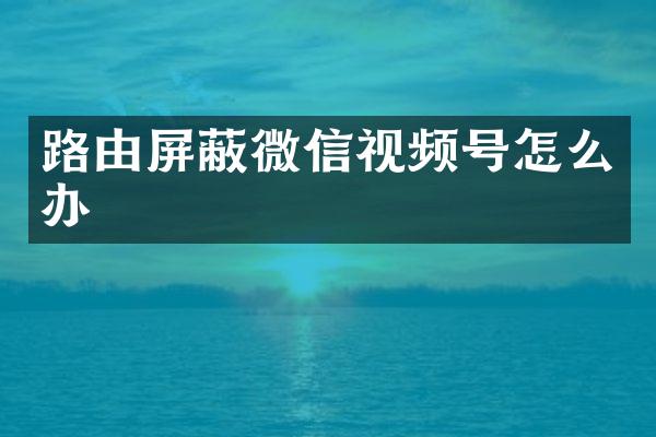 路由屏蔽微信视频号怎么办