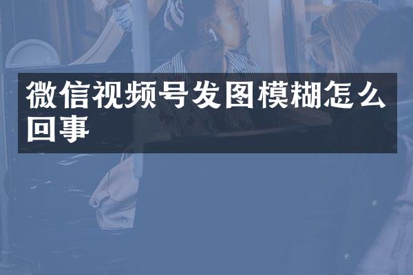 微信视频号发图模糊怎么回事