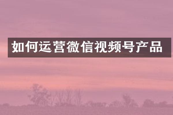 如何运营微信视频号产品