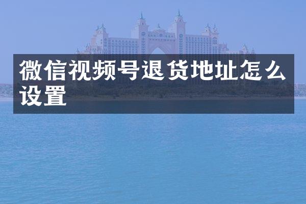 微信视频号退货地址怎么设置