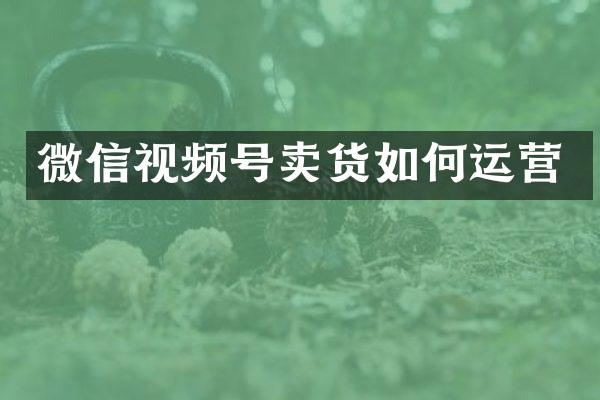 微信视频号卖货如何运营