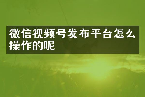 微信视频号发布平台怎么操作的呢