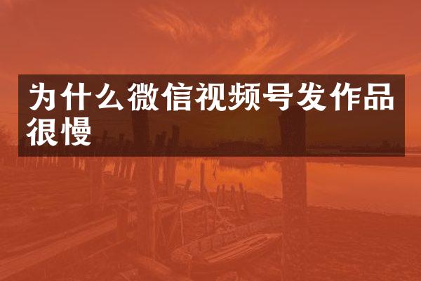 为什么微信视频号发作品很慢