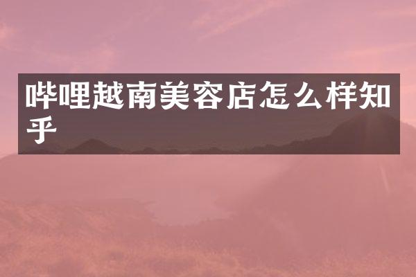 哔哩越南美容店怎么样知乎