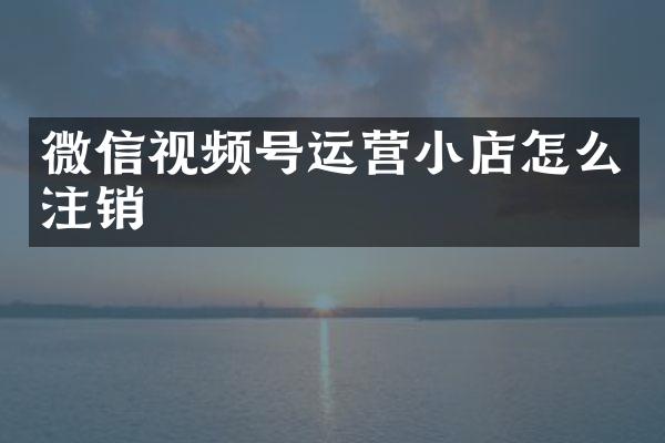微信视频号运营小店怎么注销