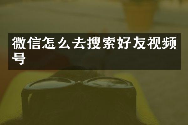 微信怎么去搜索好友视频号