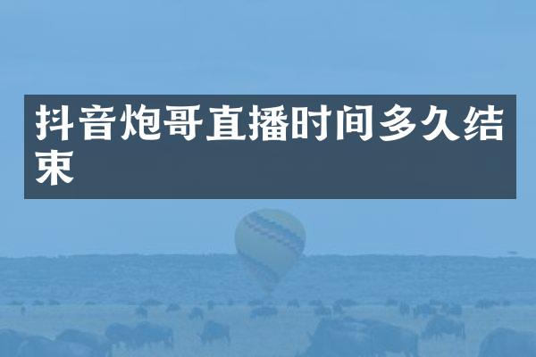 抖音炮哥直播时间多久结束