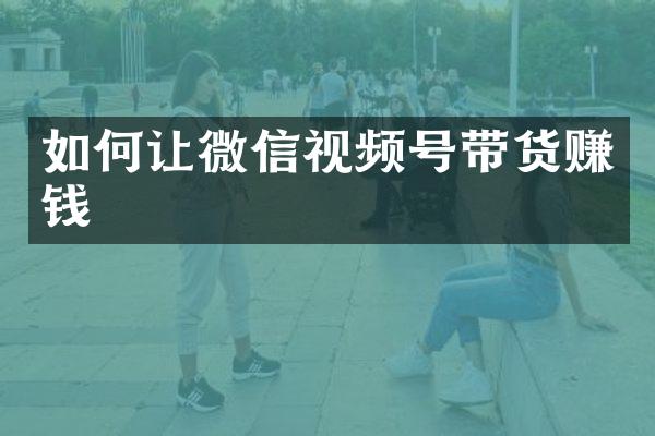 如何让微信视频号带货赚钱