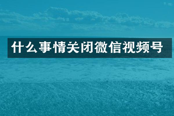 什么事情关闭微信视频号